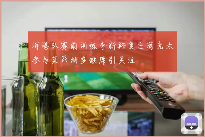 海港队赛前训练李新翔复出蒋光太参与莱昂纳多缺席引关注