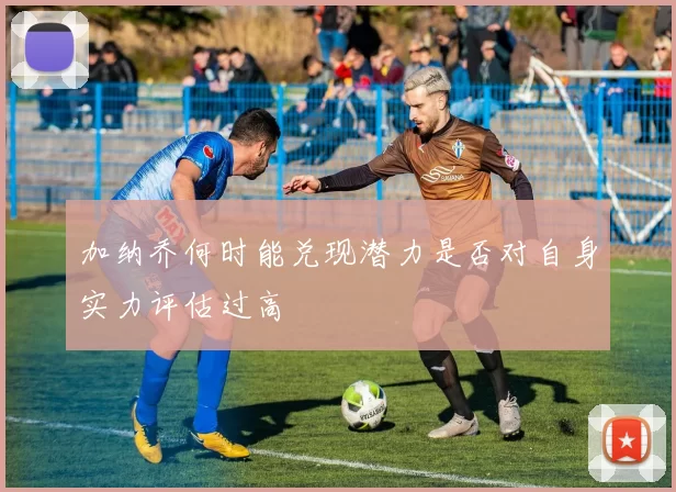 加纳乔何时能兑现潜力是否对自身实力评估过高