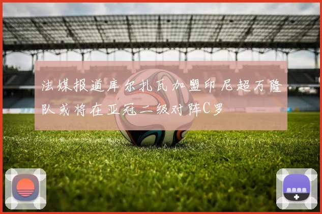 法媒报道库尔扎瓦加盟印尼超万隆队或将在亚冠二级对阵C罗