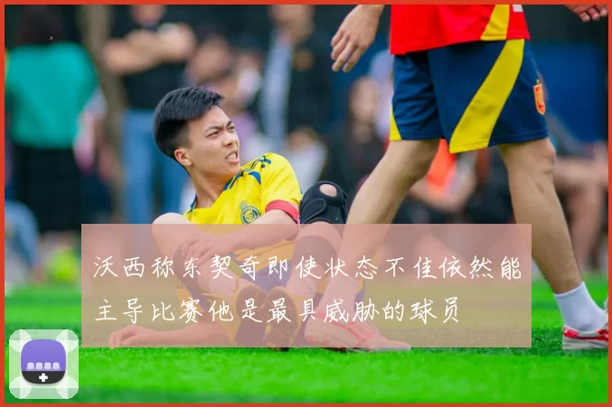 沃西称东契奇即使状态不佳依然能主导比赛他是最具威胁的球员
