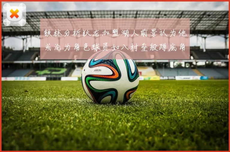 铁林分析狄龙加盟湖人前景认为他或沦为角色球员如八村垒般蹲底角