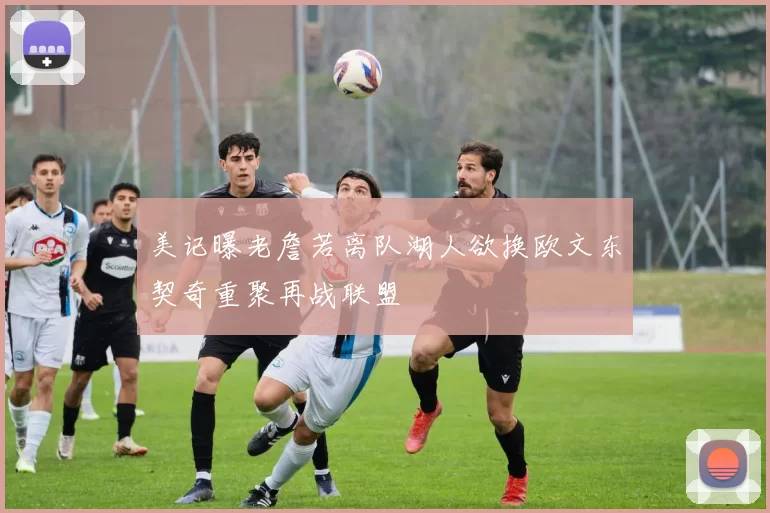 美记曝老詹若离队湖人欲换欧文东契奇重聚再战联盟