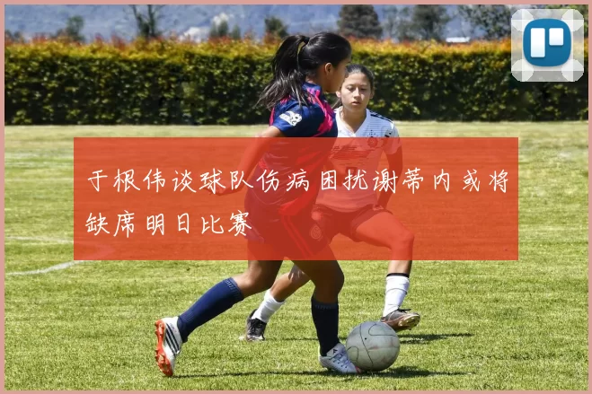 于根伟谈球队伤病困扰谢蒂内或将缺席明日比赛