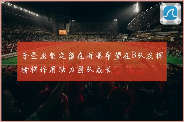 李圣龙坚定留在海港希望在B队发挥榜样作用助力团队成长