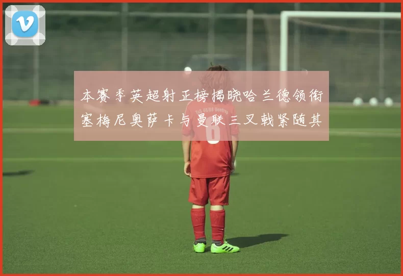 本赛季英超射正榜揭晓哈兰德领衔塞梅尼奥萨卡与曼联三叉戟紧随其后