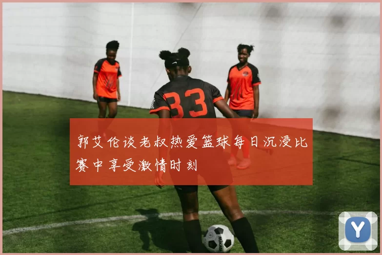 郭艾伦谈老叔热爱篮球每日沉浸比赛中享受激情时刻