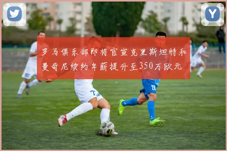 罗马俱乐部即将官宣克里斯坦特和曼奇尼续约年薪提升至350万欧元