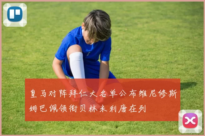 皇马对阵拜仁大名单公布维尼修斯姆巴佩领衔贝林米利唐在列