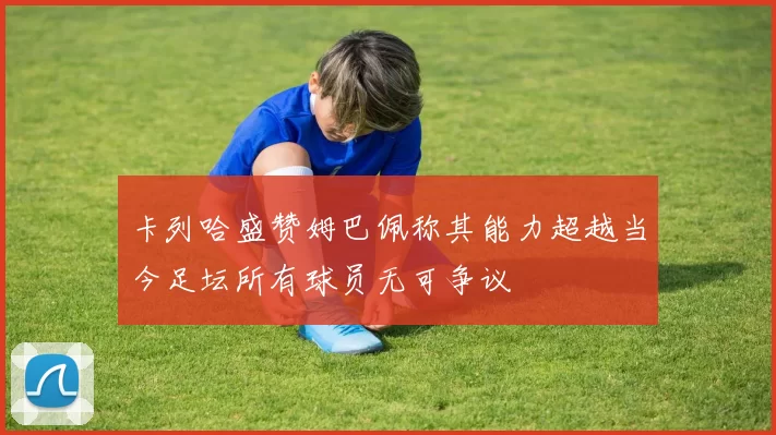 卡列哈盛赞姆巴佩称其能力超越当今足坛所有球员无可争议