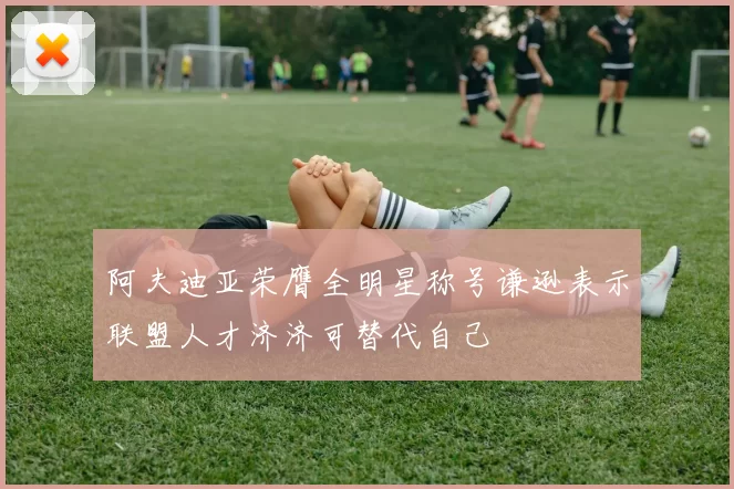 阿夫迪亚荣膺全明星称号谦逊表示联盟人才济济可替代自己