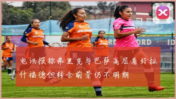 电讯报称弗里克与巴萨高层看好拉什福德但转会前景仍不明朗