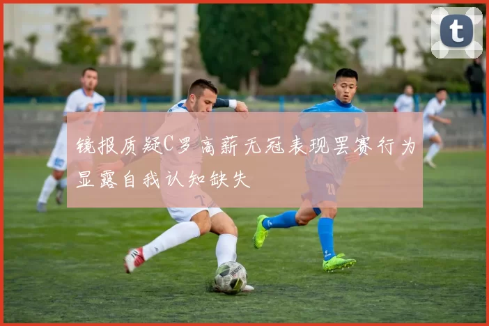 镜报质疑C罗高薪无冠表现罢赛行为显露自我认知缺失